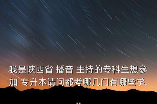 我是陜西省 播音 主持的?？粕?yún)⒓?專升本請(qǐng)問都考哪幾門有哪些學(xué)...