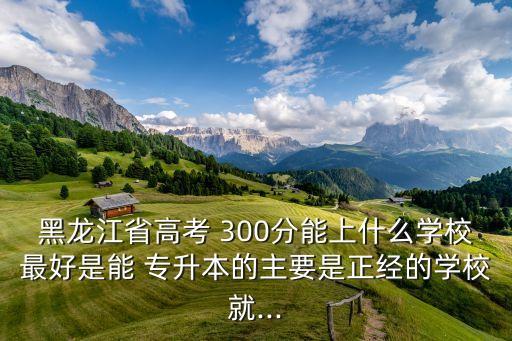 黑龍江省高考 300分能上什么學校最好是能 專升本的主要是正經(jīng)的學校就...