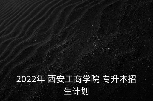 2022年 西安工商學(xué)院 專升本招生計劃