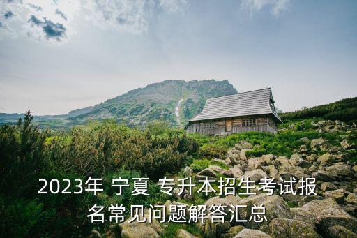 2023年 寧夏 專升本招生考試報名常見問題解答匯總