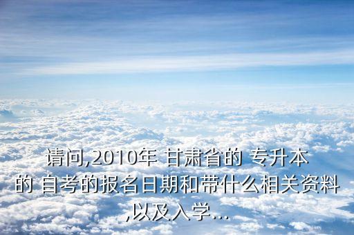 請問,2010年 甘肅省的 專升本的 自考的報名日期和帶什么相關(guān)資料,以及入學(xué)...