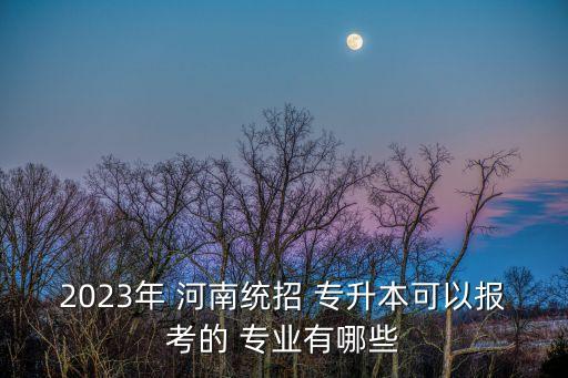 2023年 河南統(tǒng)招 專升本可以報考的 專業(yè)有哪些