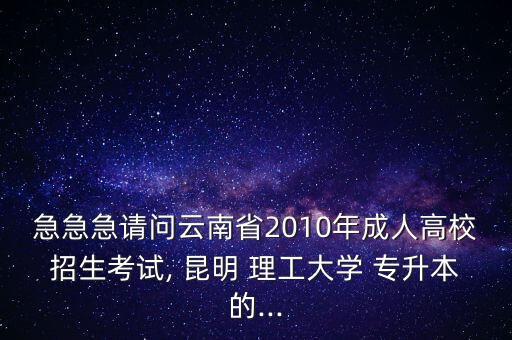 急急急請問云南省2010年成人高校招生考試, 昆明 理工大學(xué) 專升本的...