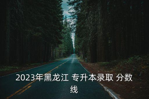 2023年黑龍江 專升本錄取 分數(shù)線