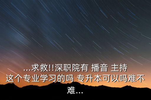 ...求救!!深職院有 播音 主持這個專業(yè)學(xué)習(xí)的嗎 專升本可以嗎難不難...