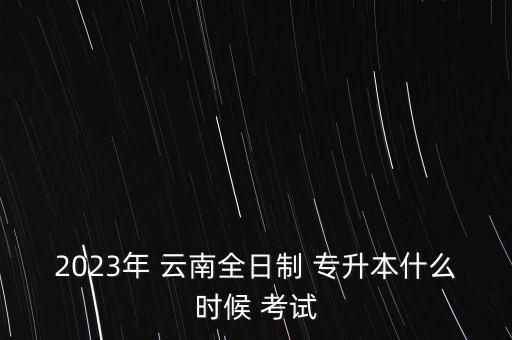 2023年 云南全日制 專升本什么時(shí)候 考試