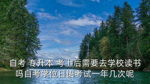 自考 專升本 考上后需要去學校讀書嗎自考學位日語考試一年幾次呢