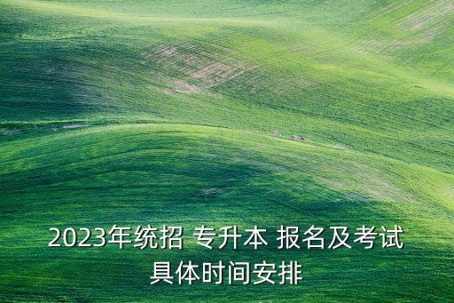 2023年統(tǒng)招 專升本 報(bào)名及考試具體時(shí)間安排