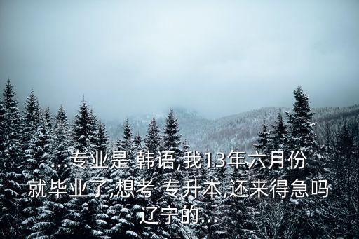 ...專業(yè)是 韓語,我13年六月份就畢業(yè)了,想考 專升本,還來得急嗎遼寧的...