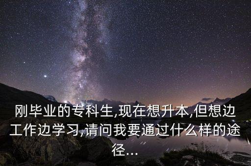 剛畢業(yè)的?？粕?現(xiàn)在想升本,但想邊工作邊學習,請問我要通過什么樣的途徑...