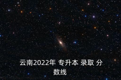  云南2022年 專(zhuān)升本 錄取 分?jǐn)?shù)線(xiàn)