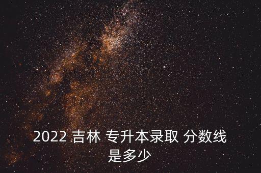 吉林專升本歷年分數線是多少,2022吉林專升本分數線