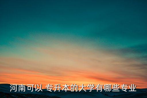 河南可以 專升本的大學(xué)有哪些專業(yè)