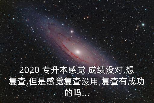 2020 專升本感覺 成績(jī)沒對(duì),想復(fù)查,但是感覺復(fù)查沒用,復(fù)查有成功的嗎...