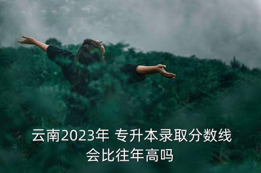  云南2023年 專升本錄取分數線會比往年高嗎