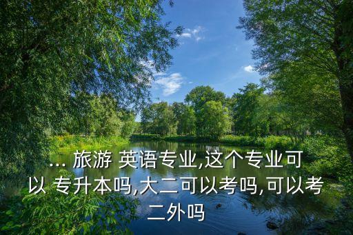 ... 旅游 英語專業(yè),這個專業(yè)可以 專升本嗎,大二可以考嗎,可以考二外嗎