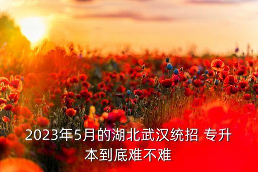 2023年5月的湖北武漢統(tǒng)招 專升本到底難不難