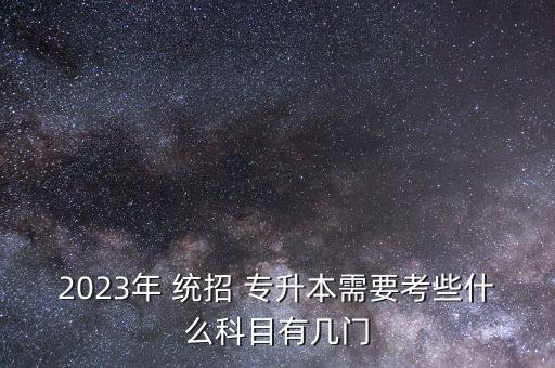 2023年 統(tǒng)招 專升本需要考些什么科目有幾門