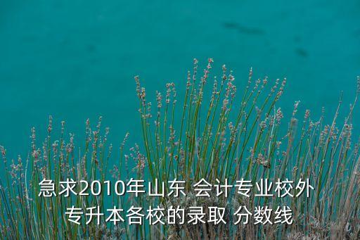 急求2010年山東 會(huì)計(jì)專業(yè)校外 專升本各校的錄取 分?jǐn)?shù)線