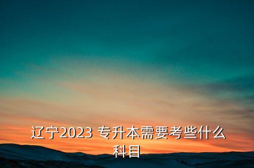  遼寧2023 專升本需要考些什么科目