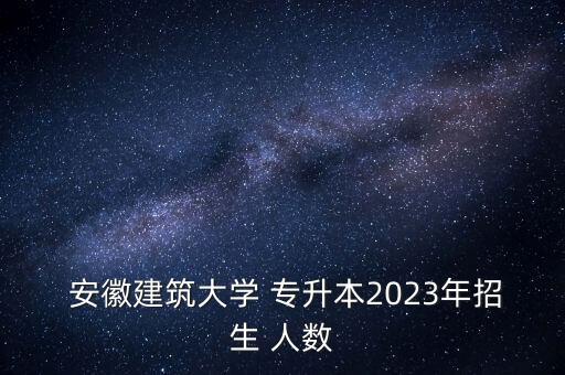  安徽建筑大學(xué) 專升本2023年招生 人數(shù)