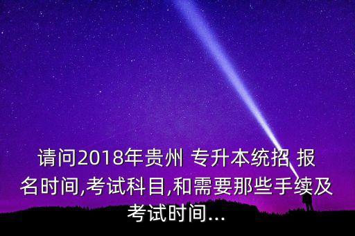 請問2018年貴州 專升本統(tǒng)招 報名時間,考試科目,和需要那些手續(xù)及考試時間...