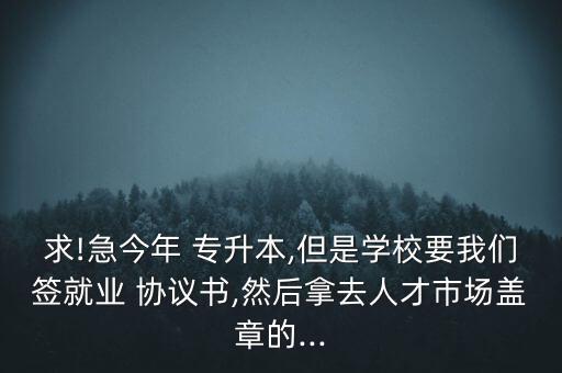 求!急今年 專升本,但是學(xué)校要我們簽就業(yè) 協(xié)議書,然后拿去人才市場蓋章的...