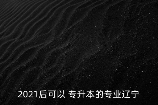 2021后可以 專升本的專業(yè)遼寧