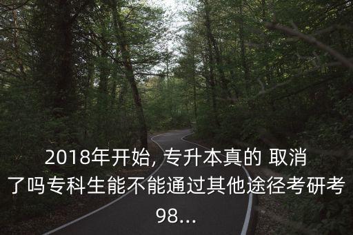 2018年開始, 專升本真的 取消了嗎?？粕懿荒芡ㄟ^其他途徑考研考98...