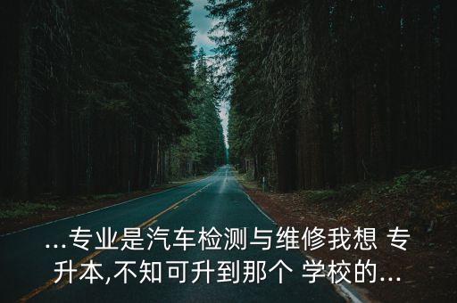 ...專業(yè)是汽車檢測與維修我想 專升本,不知可升到那個 學校的...