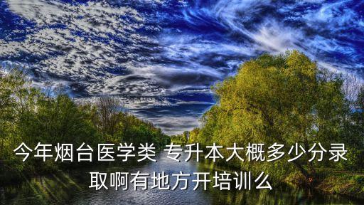 今年煙臺(tái)醫(yī)學(xué)類 專升本大概多少分錄取啊有地方開培訓(xùn)么