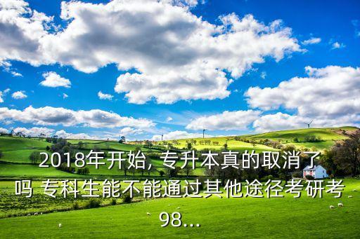 2018年開(kāi)始, 專升本真的取消了嗎 ?？粕懿荒芡ㄟ^(guò)其他途徑考研考98...