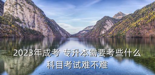 2023年成考 專升本需要考些什么科目考試難不難