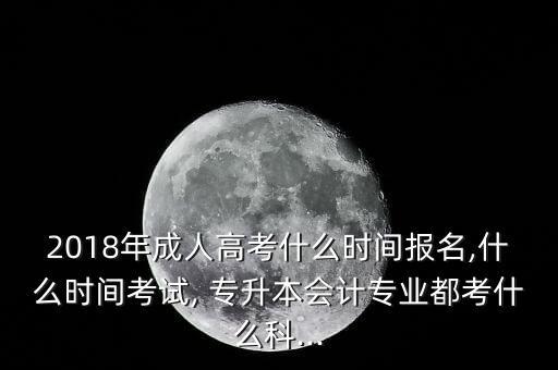 2018年成人高考什么時間報名,什么時間考試, 專升本會計專業(yè)都考什么科...