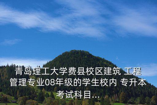  青島理工大學(xué)費縣校區(qū)建筑 工程 管理專業(yè)08年級的學(xué)生校內(nèi) 專升本考試科目...