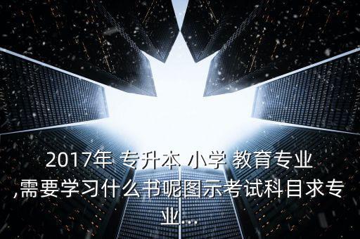 2017年 專升本 小學(xué) 教育專業(yè),需要學(xué)習(xí)什么書呢圖示考試科目求專業(yè)...