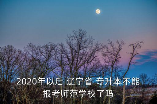 2020年以后 遼寧省 專升本不能報考師范學(xué)校了嗎