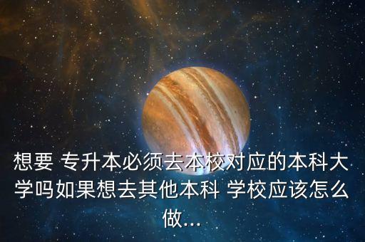 想要 專升本必須去本校對應的本科大學嗎如果想去其他本科 學校應該怎么做...