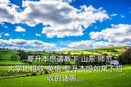 ... 專升本想請(qǐng)教下 山東 師范大學(xué)還招收 英語 專升本嗎如果不招收的話哪...