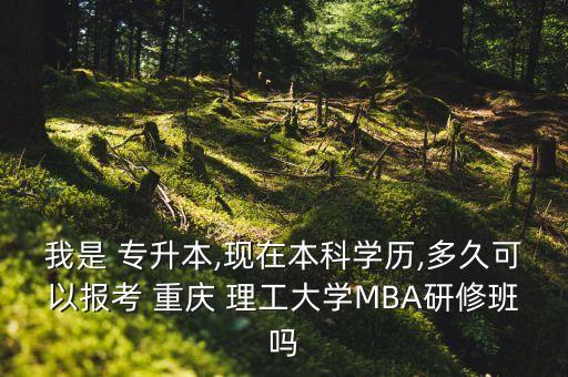 我是 專升本,現(xiàn)在本科學(xué)歷,多久可以報考 重慶 理工大學(xué)MBA研修班嗎