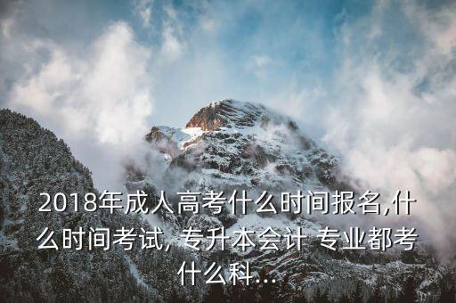 2018年成人高考什么時間報名,什么時間考試, 專升本會計(jì) 專業(yè)都考什么科...