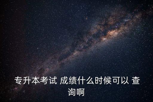  專升本考試 成績什么時候可以 查詢啊