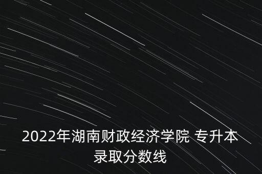 2022年湖南財政經濟學院 專升本錄取分數線