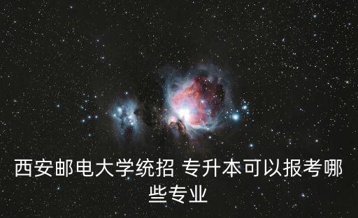 西安郵電大學(xué)統(tǒng)招 專升本可以報考哪些專業(yè)