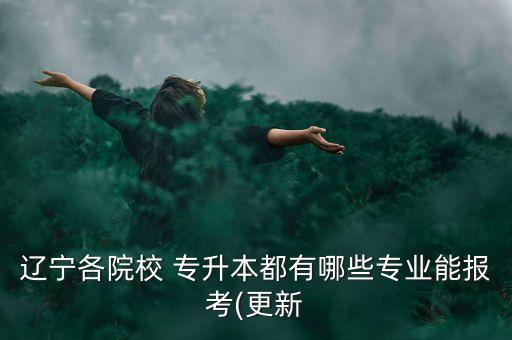 遼寧各院校 專升本都有哪些專業(yè)能報考(更新