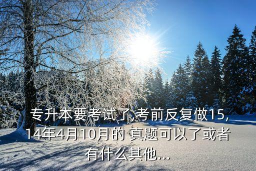  專升本要考試了,考前反復(fù)做15,14年4月10月的 真題可以了或者有什么其他...