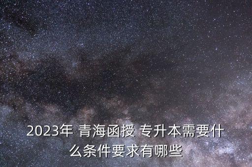 2023年 青海函授 專升本需要什么條件要求有哪些