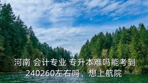  河南 會計專業(yè) 專升本難嗎能考到240260左右嗎、想上航院