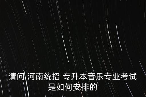 請問 河南統(tǒng)招 專升本音樂專業(yè)考試是如何安排的