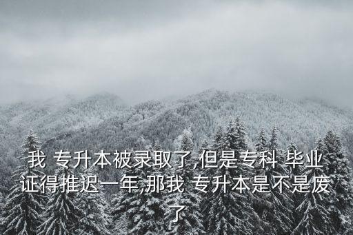 我 專升本被錄取了,但是?？?畢業(yè)證得推遲一年,那我 專升本是不是廢了